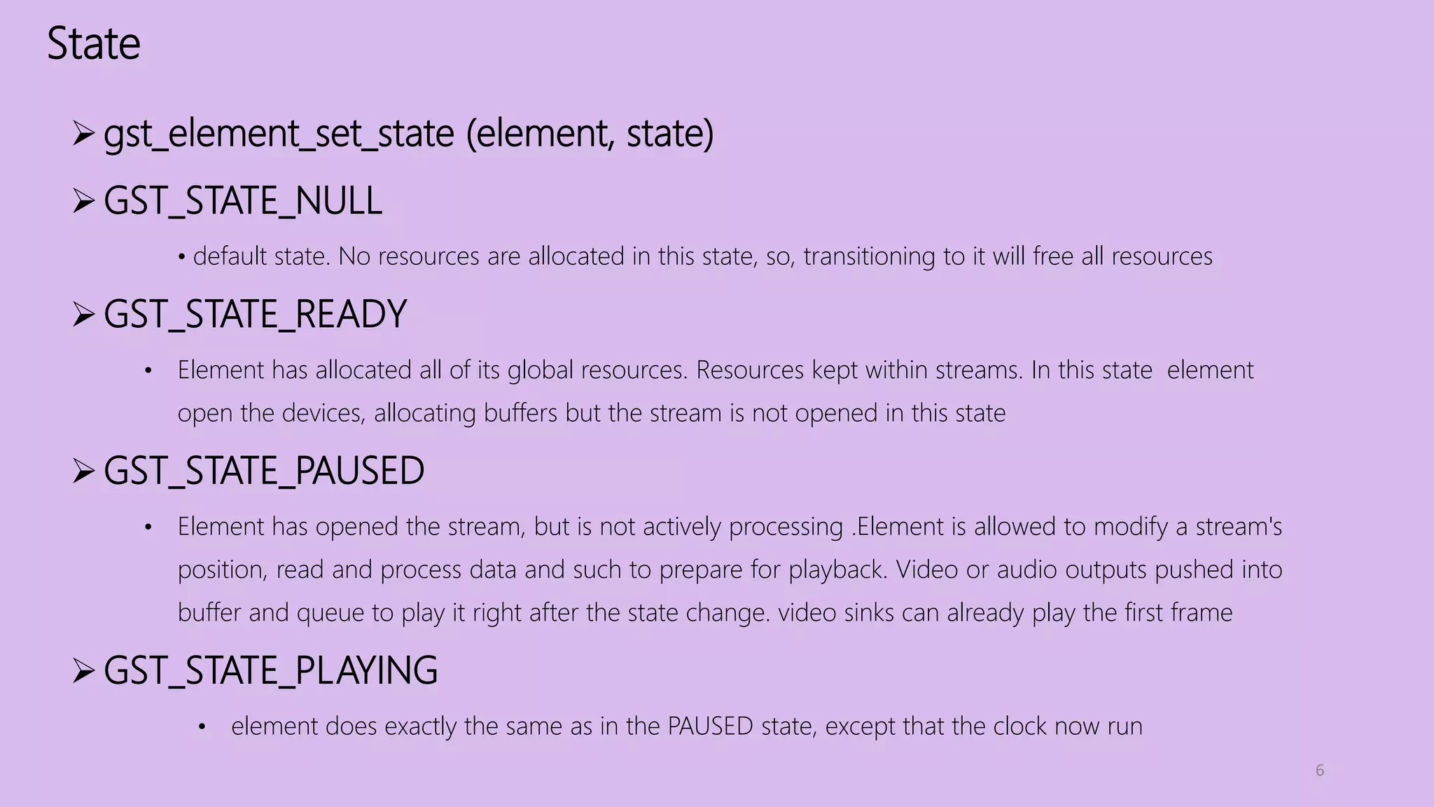 State
6
gst_element_set_state (element, state)
GST_STATE_NULL
• default state. No resources are allocated in this state, so, transitioning to it will free all resources
GST_STATE_READY
• Element has allocated all of its global resources. Resources kept within streams. In this state element
open the devices, allocating buffers but the stream is not opened in this state
GST_STATE_PAUSED
• Element has opened the stream, but is not actively processing .Element is allowed to modify a stream's
position, read and process data and such to prepare for playback. Video or audio outputs pushed into
buffer and queue to play it right after the state change. video sinks can already play the first frame
GST_STATE_PLAYING
• element does exactly the same as in the PAUSED state, except that the clock now run
 