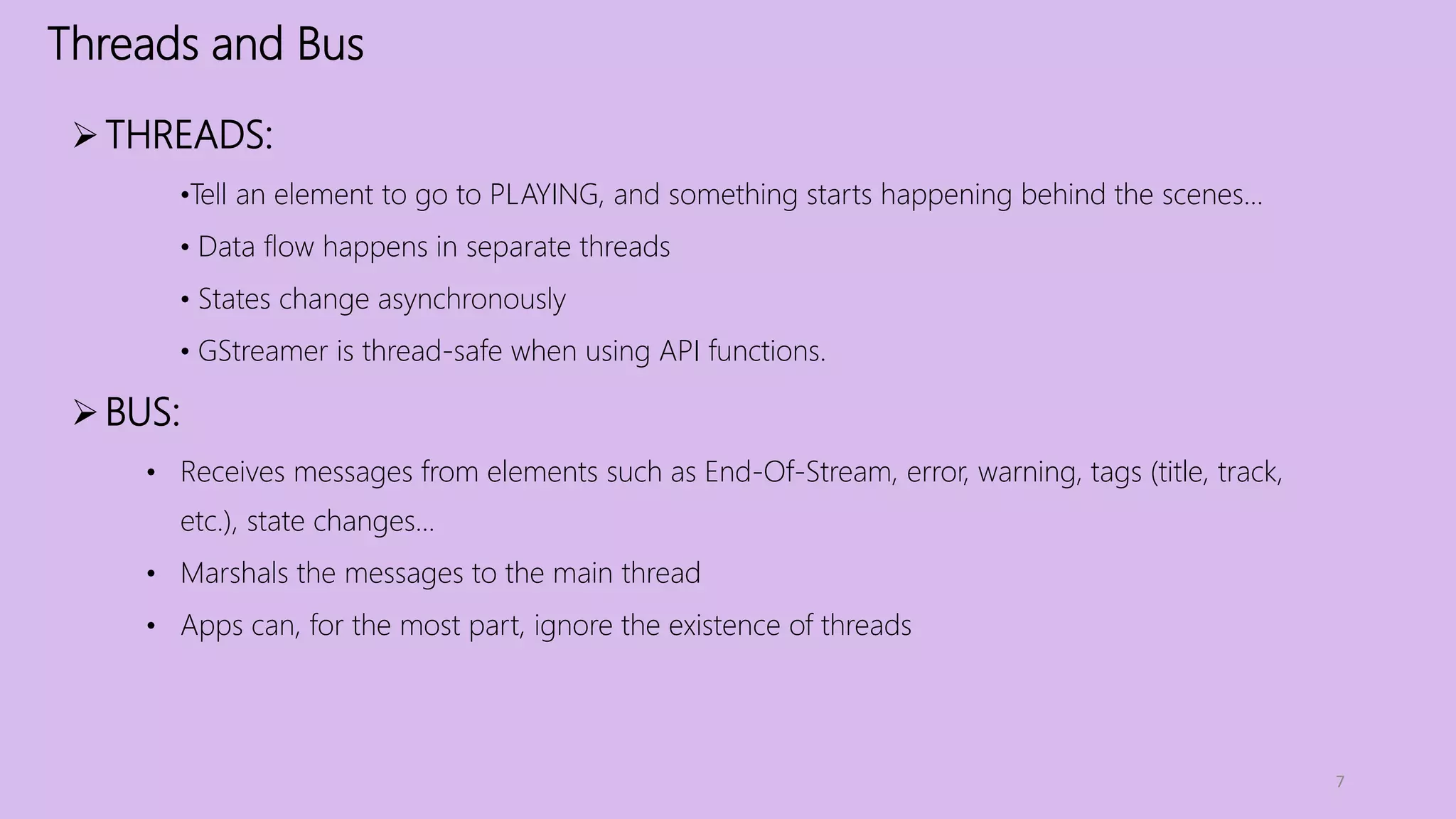 Threads and Bus
7
THREADS:
•Tell an element to go to PLAYING, and something starts happening behind the scenes...
• Data flow happens in separate threads
• States change asynchronously
• GStreamer is thread-safe when using API functions.
BUS:
• Receives messages from elements such as End-Of-Stream, error, warning, tags (title, track,
etc.), state changes...
• Marshals the messages to the main thread
• Apps can, for the most part, ignore the existence of threads
 