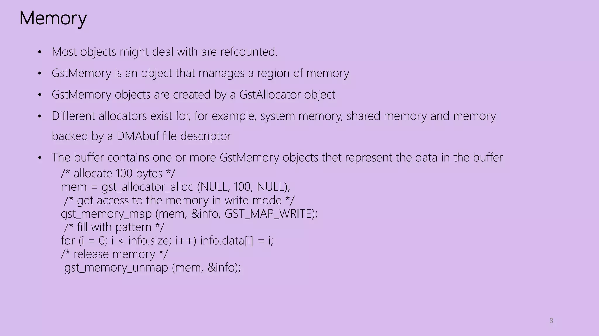 Memory
8
• Most objects might deal with are refcounted.
• GstMemory is an object that manages a region of memory
• GstMemory objects are created by a GstAllocator object
• Different allocators exist for, for example, system memory, shared memory and memory
backed by a DMAbuf file descriptor
• The buffer contains one or more GstMemory objects thet represent the data in the buffer
/* allocate 100 bytes */
mem = gst_allocator_alloc (NULL, 100, NULL);
/* get access to the memory in write mode */
gst_memory_map (mem, &info, GST_MAP_WRITE);
/* fill with pattern */
for (i = 0; i < info.size; i++) info.data[i] = i;
/* release memory */
gst_memory_unmap (mem, &info);
 