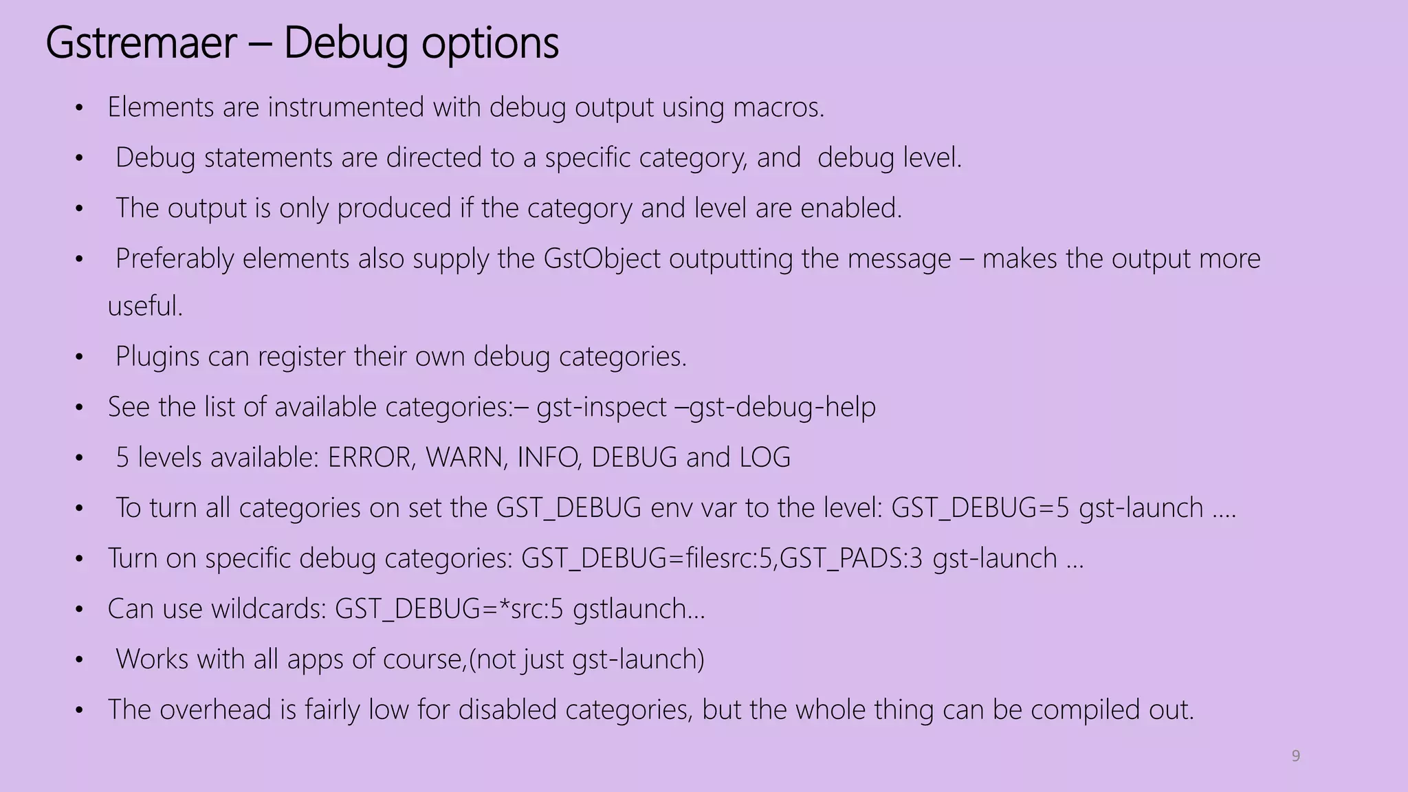 Gstremaer – Debug options
9
• Elements are instrumented with debug output using macros.
• Debug statements are directed to a specific category, and debug level.
• The output is only produced if the category and level are enabled.
• Preferably elements also supply the GstObject outputting the message – makes the output more
useful.
• Plugins can register their own debug categories.
• See the list of available categories:– gst-inspect –gst-debug-help
• 5 levels available: ERROR, WARN, INFO, DEBUG and LOG
• To turn all categories on set the GST_DEBUG env var to the level: GST_DEBUG=5 gst-launch ....
• Turn on specific debug categories: GST_DEBUG=filesrc:5,GST_PADS:3 gst-launch ...
• Can use wildcards: GST_DEBUG=*src:5 gstlaunch...
• Works with all apps of course,(not just gst-launch)
• The overhead is fairly low for disabled categories, but the whole thing can be compiled out.
 