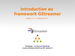 Introduction au 
framework GStreamer 
version 1.2 – novembre 2011 
Nicolargo - Le blog de Nicolargo 
Licence Creative Common BY version 3 
 