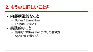 2. もう少し詳しいことを
- 内部構造的なこと
- Buffer / Event flow
- Thread について
- 実践的なこと
- 簡単な GStreamer アプリの作り方
- Appsink の使い方
 