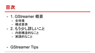 目次
- 1. GStreamer 概要
- 全体像
- 構成要素
- 2. もう少し詳しいこと
- 内部構造的なこと
- 実践的なこと
- GStreamer Tips
 