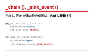 _chain (), _sink_event ()
Pad に 何か が来た時の処理は、 Pad に登録する
gst_pad_set_chain_function (
basesink->sinkpad,
gst_base_sink_chain);
gst_pad_set_event_function (
qtdemux->sinkpad,
gst_qtdemux_handle_sink_event);
 