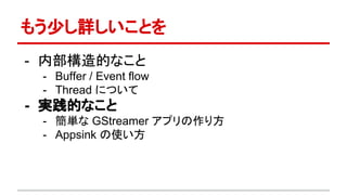 もう少し詳しいことを
- 内部構造的なこと
- Buffer / Event flow
- Thread について
- 実践的なこと
- 簡単な GStreamer アプリの作り方
- Appsink の使い方
 