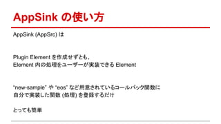 AppSink の使い方
AppSink (AppSrc) は
Plugin Element を作成せずとも、
Element 内の処理をユーザーが実装できる Element
“new-sample” や “eos” など用意されているコールバック関数に
自分で実装した関数 (処理) を登録するだけ
とっても簡単
 