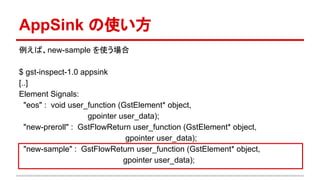 AppSink の使い方
例えば、new-sample を使う場合
$ gst-inspect-1.0 appsink
[..]
Element Signals:
"eos" : void user_function (GstElement* object,
gpointer user_data);
"new-preroll" : GstFlowReturn user_function (GstElement* object,
gpointer user_data);
"new-sample" : GstFlowReturn user_function (GstElement* object,
gpointer user_data);
 
