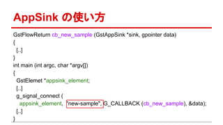 AppSink の使い方
GstFlowReturn cb_new_sample (GstAppSink *sink, gpointer data)
{
[..]
}
int main (int argc, char *argv[])
{
GstElemet *appsink_element;
[..]
g_signal_connect (
appsink_element, "new-sample", G_CALLBACK (cb_new_sample), &data);
[..]
}
 