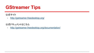 GStreamer Tips
公式サイト
- http://gstreamer.freedesktop.org/
公式ドキュメントはこちら
- http://gstreamer.freedesktop.org/documentation/
 