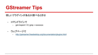 GStreamer Tips
欲しいプラグインがあるか調べるときは
- コマンドラインで
- gst-inspect-1.0 | grep -i xxxxxxxx
- ウェブページで
- http://gstreamer.freedesktop.org/documentation/plugins.html
- ※ Windows 用の ksvideosrc などはここに無いので基本 inspect で！
 