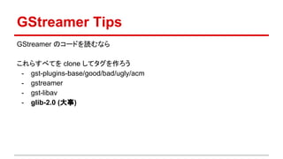 GStreamer Tips
GStreamer のコードを読むなら
これらすべてを clone してタグを作ろう
- gstreamer
- http://gstreamer.freedesktop.org/modules/
- glib-2.0 (大事)
- https://git.gnome.org/browse/glib/
 