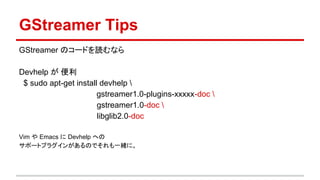 GStreamer Tips
GStreamer のコードを読むなら
Devhelp が 便利
$ sudo apt-get install devhelp 
gstreamer1.0-plugins-xxxxx-doc 
gstreamer1.0-doc 
libglib2.0-doc
Vim や Emacs に Devhelp への
サポートプラグインがあるのでそれも一緒に。
 