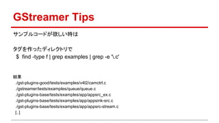 GStreamer Tips
サンプルコードが欲しい時は
タグを作ったディレクトリで
$ find -type f | grep examples | grep -e '.c'
結果
./gst-plugins-good/tests/examples/v4l2/camctrl.c
./gstreamer/tests/examples/queue/queue.c
./gst-plugins-base/tests/examples/app/appsrc_ex.c
./gst-plugins-base/tests/examples/app/appsink-src.c
./gst-plugins-base/tests/examples/app/appsrc-stream.c
[..]
 