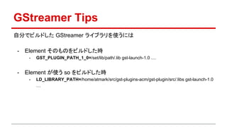 GStreamer Tips
自分でビルドした GStreamer ライブラリを使うには
- Element そのものをビルドした時
- GST_PLUGIN_PATH_1_0=/set/lib/path/.lib gst-launch-1.0 ....
- Element が使う so をビルドした時
- LD_LIBRARY_PATH=/home/atmark/src/gst-plugins-acm/gst-plugin/src/.libs gst-launch-1.0
…
 