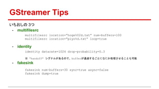 GStreamer Tips
いちおしの 3つ
- multifilesrc
- identity
- fakesink
multifilesrc location=”hoge%02d.txt” num-buffers=100
multifilesrc location=”piyo%d.txt” loop=true
identity datarate=1024 drop-probability=0.3
※ “handoff” シグナルがあるので、bufferが通過するごとになにか処理させることも可能
fakesink num-buffers=30 sync=true async=false
fakesink dump=true
 