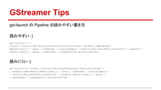 GStreamer Tips
gst-launch の Pipeline の読みやすい書き方
読みやすい :)
gst-launch-1.0 
filesrc location=/mnt/big-buck-bunny-30sec-fullhd.mp4 ! qtdemux name=demux0 
demux0.audio_0 ! queue ! acmaacdec ! audioresample ! audio/x-raw,rate=48000,channels=2 ! alsasink 
demux0.video_0 ! queue ! acmh264dec ! acmfbdevsink device=/dev/fb0
読みにくい :(
gst-launch-1.0 filesrc location=/mnt/big-buck-bunny-30sec-fullhd.mp4 
! qtdemux name=demux0 demux0.audio_0 ! queue ! acmaacdec ! audioresample 
! audio/x-raw,rate=48000,channels=2 ! alsasink demux0.video_0 ! queue 
! acmh264dec ! acmfbdevsink device=/dev/fb0
 