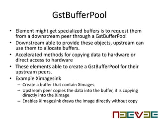 GstBufferPool
• Element might get specialized buffers is to request them
from a downstream peer through a GstBufferPool
• Downstream able to provide these objects, upstream can
use them to allocate buffers.
• Accelerated methods for copying data to hardware or
direct access to hardware
• These elements able to create a GstBufferPool for their
upstream peers.
• Example Ximagesink
– Create a buffer that contain Ximages
– Upstream peer copies the data into the buffer, it is copying
directly into the Ximage
– Enables Ximagesink draws the image directly without copy
 