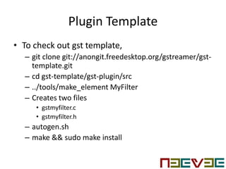Plugin Template
• To check out gst template,
– git clone git://anongit.freedesktop.org/gstreamer/gst-
template.git
– cd gst-template/gst-plugin/src
– ../tools/make_element MyFilter
– Creates two files
• gstmyfilter.c
• gstmyfilter.h
– autogen.sh
– make && sudo make install
 