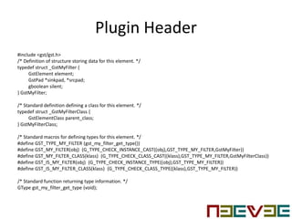 Plugin Header
#include <gst/gst.h>
/* Definition of structure storing data for this element. */
typedef struct _GstMyFilter {
GstElement element;
GstPad *sinkpad, *srcpad;
gboolean silent;
} GstMyFilter;
/* Standard definition defining a class for this element. */
typedef struct _GstMyFilterClass {
GstElementClass parent_class;
} GstMyFilterClass;
/* Standard macros for defining types for this element. */
#define GST_TYPE_MY_FILTER (gst_my_filter_get_type())
#define GST_MY_FILTER(obj) (G_TYPE_CHECK_INSTANCE_CAST((obj),GST_TYPE_MY_FILTER,GstMyFilter))
#define GST_MY_FILTER_CLASS(klass) (G_TYPE_CHECK_CLASS_CAST((klass),GST_TYPE_MY_FILTER,GstMyFilterClass))
#define GST_IS_MY_FILTER(obj) (G_TYPE_CHECK_INSTANCE_TYPE((obj),GST_TYPE_MY_FILTER))
#define GST_IS_MY_FILTER_CLASS(klass) (G_TYPE_CHECK_CLASS_TYPE((klass),GST_TYPE_MY_FILTER))
/* Standard function returning type information. */
GType gst_my_filter_get_type (void);
 