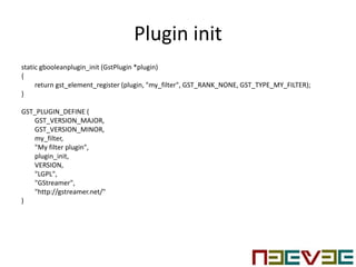 Plugin init
static gbooleanplugin_init (GstPlugin *plugin)
{
return gst_element_register (plugin, "my_filter", GST_RANK_NONE, GST_TYPE_MY_FILTER);
}
GST_PLUGIN_DEFINE (
GST_VERSION_MAJOR,
GST_VERSION_MINOR,
my_filter,
"My filter plugin",
plugin_init,
VERSION,
"LGPL",
"GStreamer",
"http://gstreamer.net/"
)
 