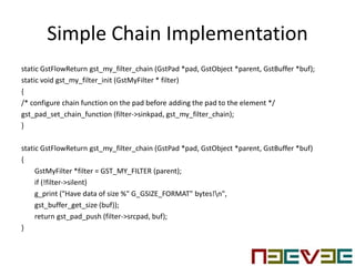 Simple Chain Implementation
static GstFlowReturn gst_my_filter_chain (GstPad *pad, GstObject *parent, GstBuffer *buf);
static void gst_my_filter_init (GstMyFilter * filter)
{
/* configure chain function on the pad before adding the pad to the element */
gst_pad_set_chain_function (filter->sinkpad, gst_my_filter_chain);
}
static GstFlowReturn gst_my_filter_chain (GstPad *pad, GstObject *parent, GstBuffer *buf)
{
GstMyFilter *filter = GST_MY_FILTER (parent);
if (!filter->silent)
g_print ("Have data of size %" G_GSIZE_FORMAT" bytes!n",
gst_buffer_get_size (buf));
return gst_pad_push (filter->srcpad, buf);
}
 