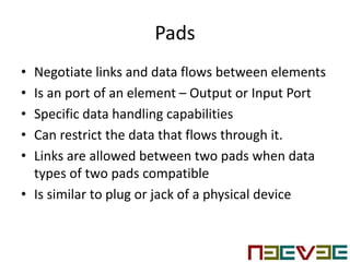 Pads
• Negotiate links and data flows between elements
• Is an port of an element – Output or Input Port
• Specific data handling capabilities
• Can restrict the data that flows through it.
• Links are allowed between two pads when data
types of two pads compatible
• Is similar to plug or jack of a physical device
 