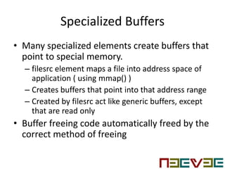 Specialized Buffers
• Many specialized elements create buffers that
point to special memory.
– filesrc element maps a file into address space of
application ( using mmap() )
– Creates buffers that point into that address range
– Created by filesrc act like generic buffers, except
that are read only
• Buffer freeing code automatically freed by the
correct method of freeing
 