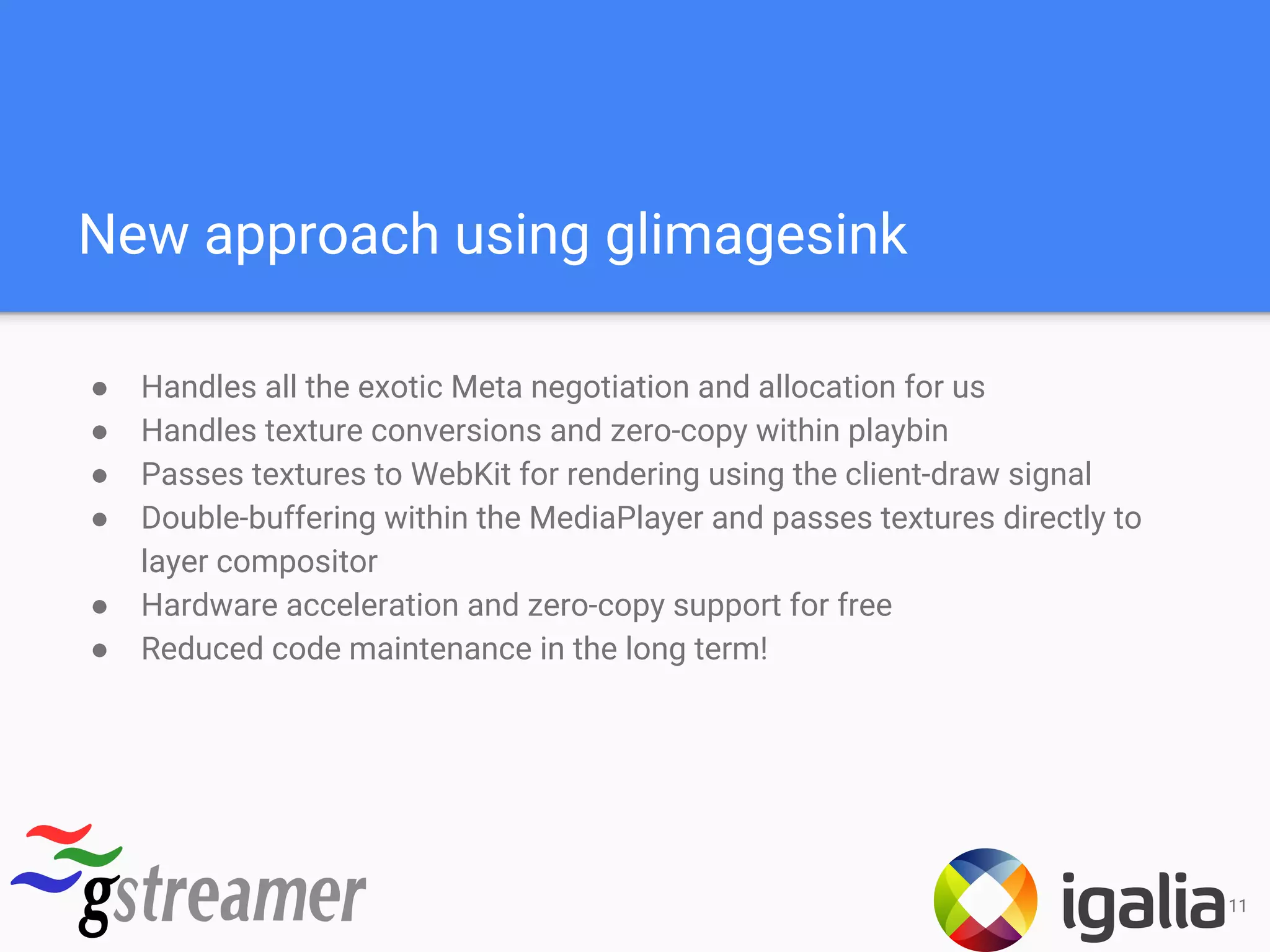 New approach using glimagesink
● Handles all the exotic Meta negotiation and allocation for us
● Handles texture conversions and zero-copy within playbin
● Passes textures to WebKit for rendering using the client-draw signal
● Double-buffering within the MediaPlayer and passes textures directly to
layer compositor
● Hardware acceleration and zero-copy support for free
● Reduced code maintenance in the long term!
11
 