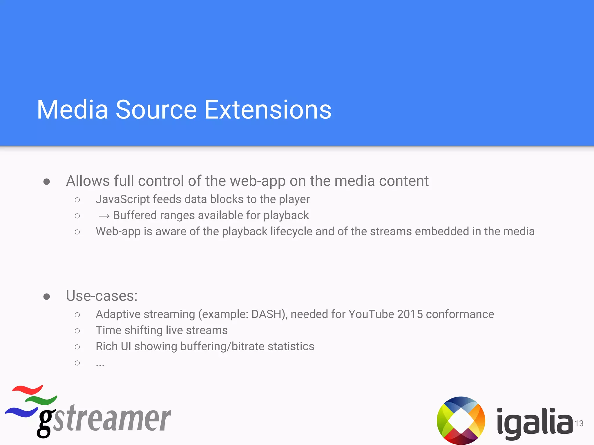 Media Source Extensions
● Allows full control of the web-app on the media content
○ JavaScript feeds data blocks to the player
○ → Buffered ranges available for playback
○ Web-app is aware of the playback lifecycle and of the streams embedded in the media
● Use-cases:
○ Adaptive streaming (example: DASH), needed for YouTube 2015 conformance
○ Time shifting live streams
○ Rich UI showing buffering/bitrate statistics
○ ...
13
 