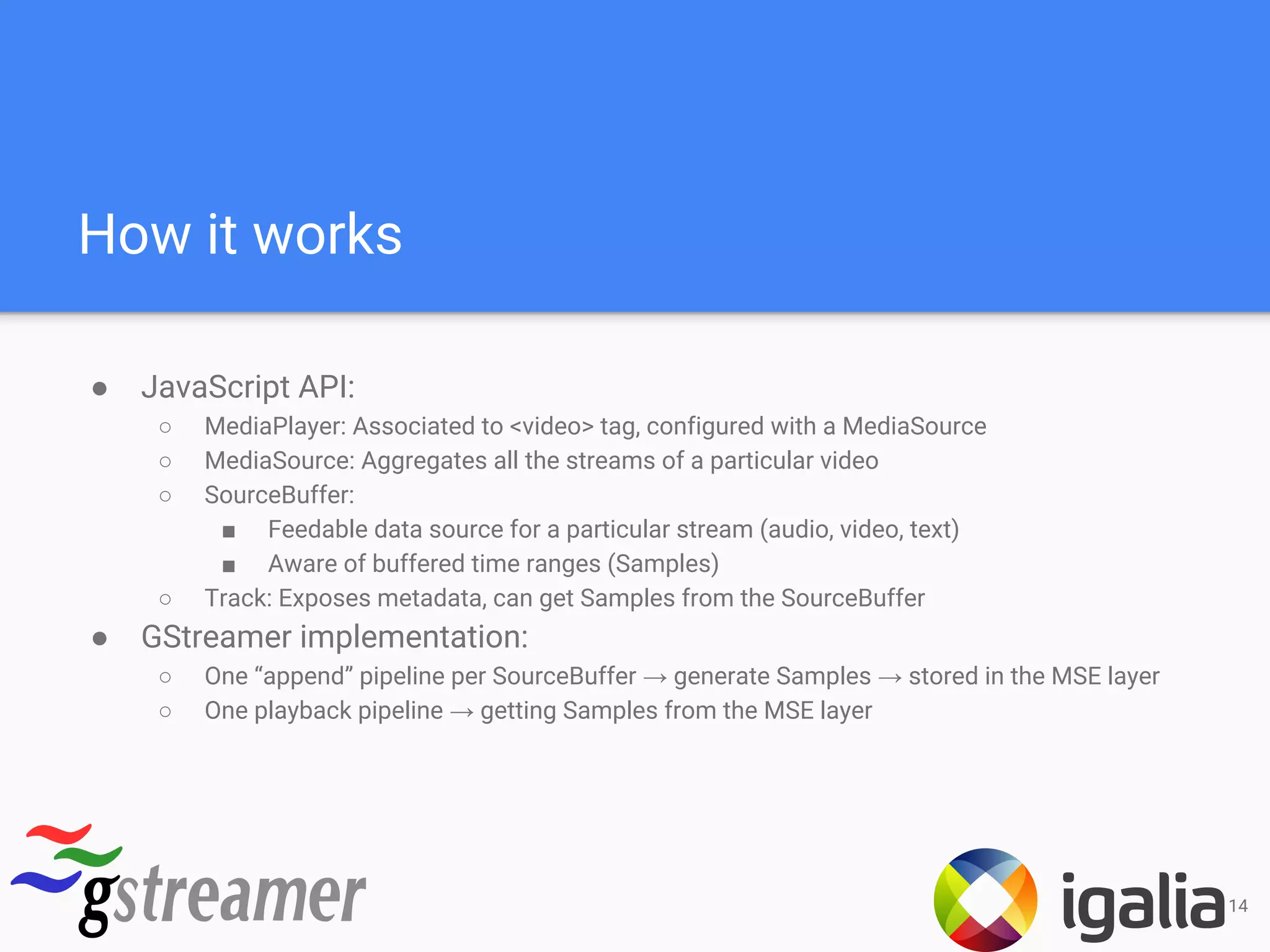 How it works
● JavaScript API:
○ MediaPlayer: Associated to <video> tag, configured with a MediaSource
○ MediaSource: Aggregates all the streams of a particular video
○ SourceBuffer:
■ Feedable data source for a particular stream (audio, video, text)
■ Aware of buffered time ranges (Samples)
○ Track: Exposes metadata, can get Samples from the SourceBuffer
● GStreamer implementation:
○ One “append” pipeline per SourceBuffer → generate Samples → stored in the MSE layer
○ One playback pipeline → getting Samples from the MSE layer
14
 