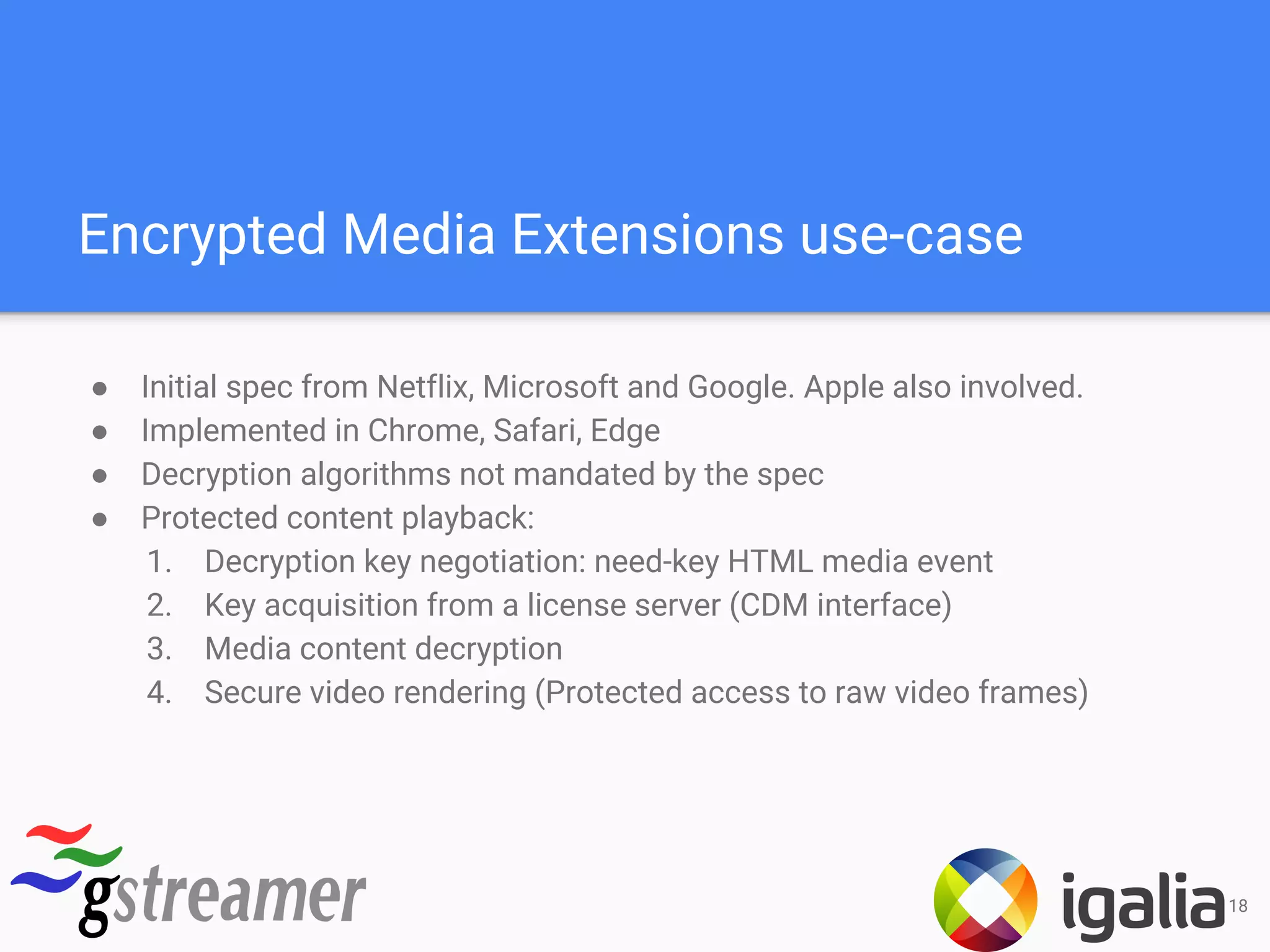 Encrypted Media Extensions use-case
● Initial spec from Netflix, Microsoft and Google. Apple also involved.
● Implemented in Chrome, Safari, Edge
● Decryption algorithms not mandated by the spec
● Protected content playback:
1. Decryption key negotiation: need-key HTML media event
2. Key acquisition from a license server (CDM interface)
3. Media content decryption
4. Secure video rendering (Protected access to raw video frames)
18
 