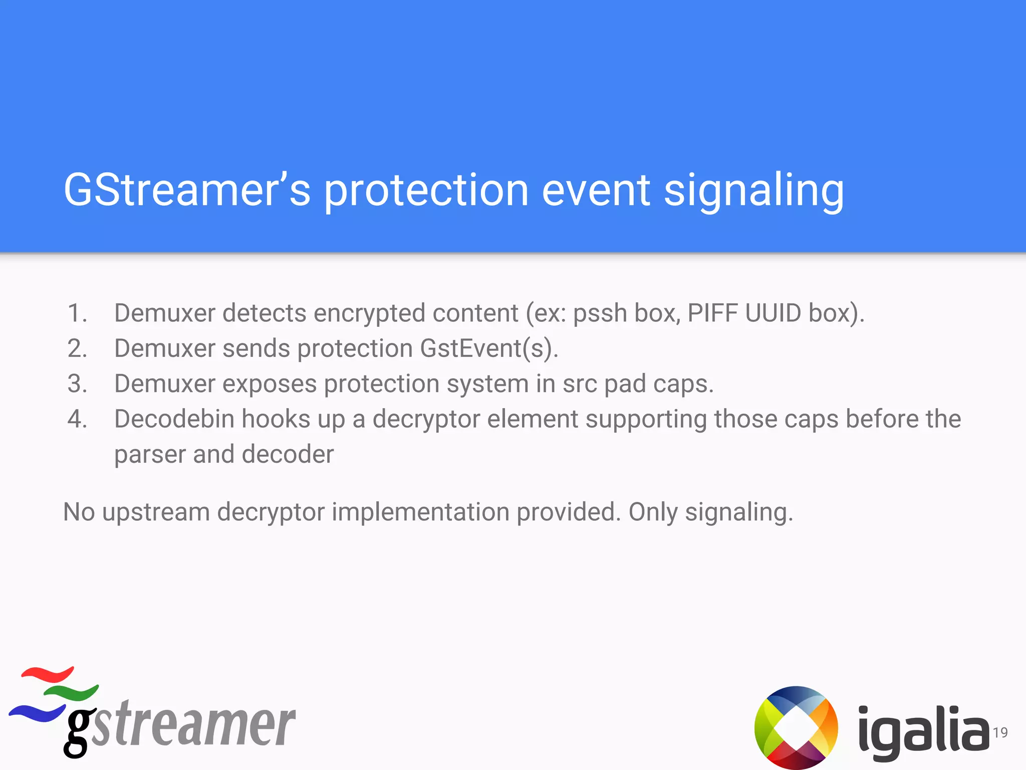 GStreamer’s protection event signaling
1. Demuxer detects encrypted content (ex: pssh box, PIFF UUID box).
2. Demuxer sends protection GstEvent(s).
3. Demuxer exposes protection system in src pad caps.
4. Decodebin hooks up a decryptor element supporting those caps before the
parser and decoder
No upstream decryptor implementation provided. Only signaling.
19
 