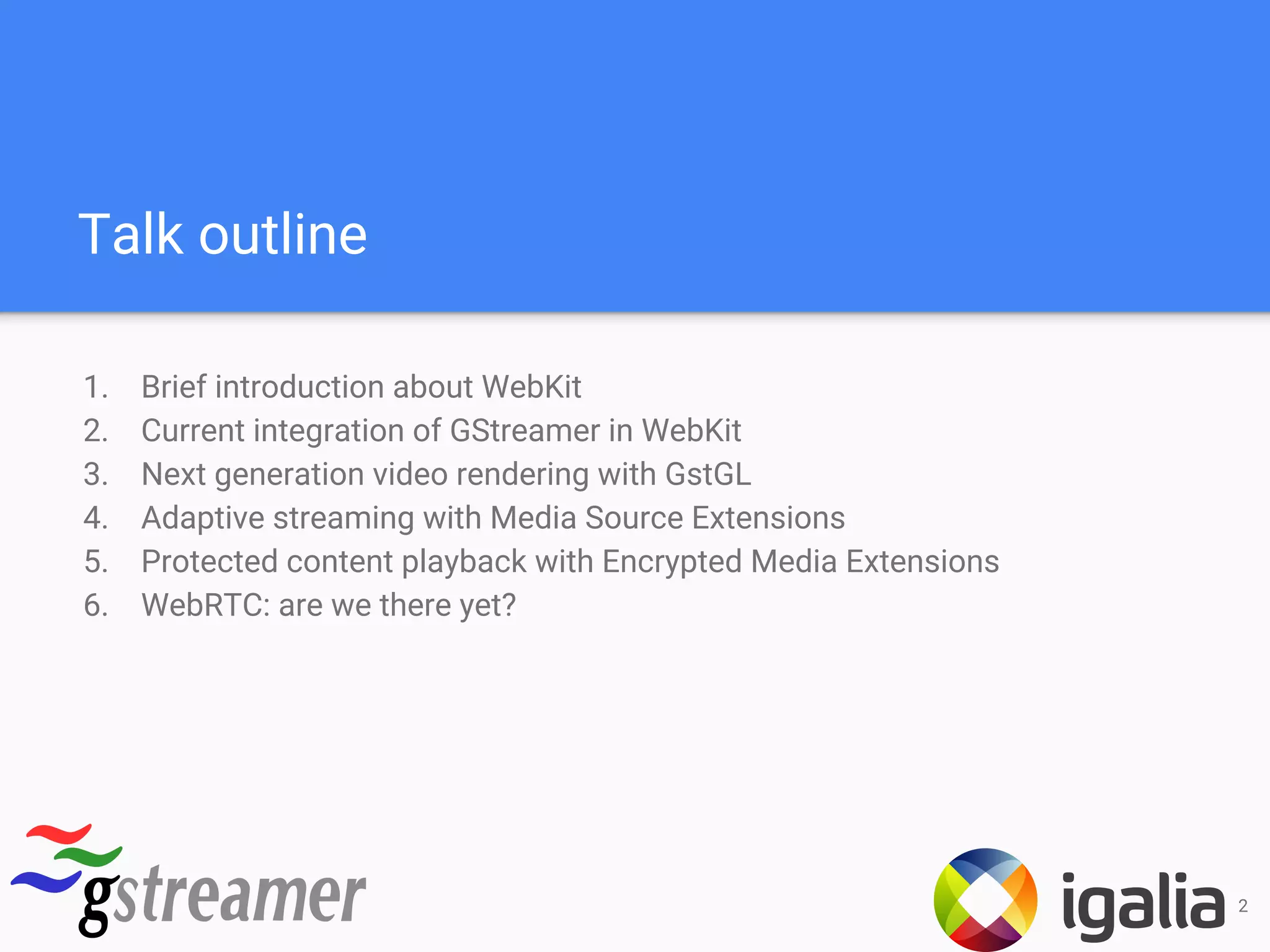 Talk outline
1. Brief introduction about WebKit
2. Current integration of GStreamer in WebKit
3. Next generation video rendering with GstGL
4. Adaptive streaming with Media Source Extensions
5. Protected content playback with Encrypted Media Extensions
6. WebRTC: are we there yet?
2
 