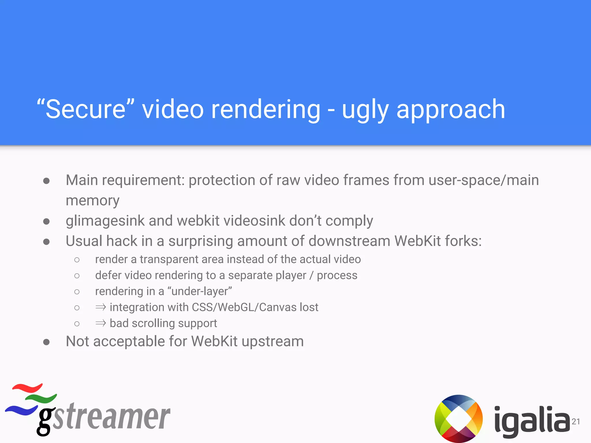 “Secure” video rendering - ugly approach
● Main requirement: protection of raw video frames from user-space/main
memory
● glimagesink and webkit videosink don’t comply
● Usual hack in a surprising amount of downstream WebKit forks:
○ render a transparent area instead of the actual video
○ defer video rendering to a separate player / process
○ rendering in a “under-layer”
○ ⇒ integration with CSS/WebGL/Canvas lost
○ ⇒ bad scrolling support
● Not acceptable for WebKit upstream
21
 