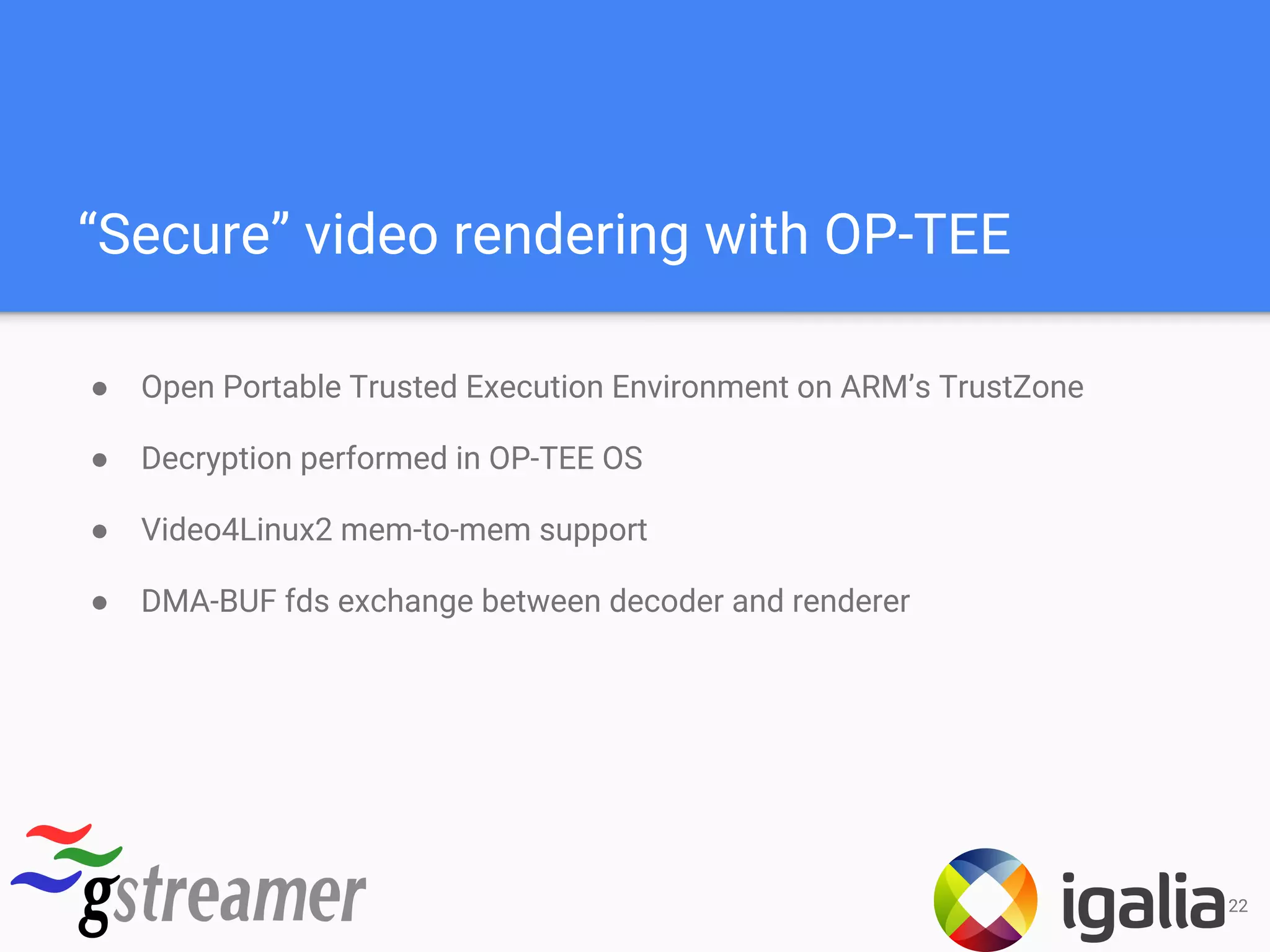 “Secure” video rendering with OP-TEE
● Open Portable Trusted Execution Environment on ARM’s TrustZone
● Decryption performed in OP-TEE OS
● Video4Linux2 mem-to-mem support
● DMA-BUF fds exchange between decoder and renderer
22
 