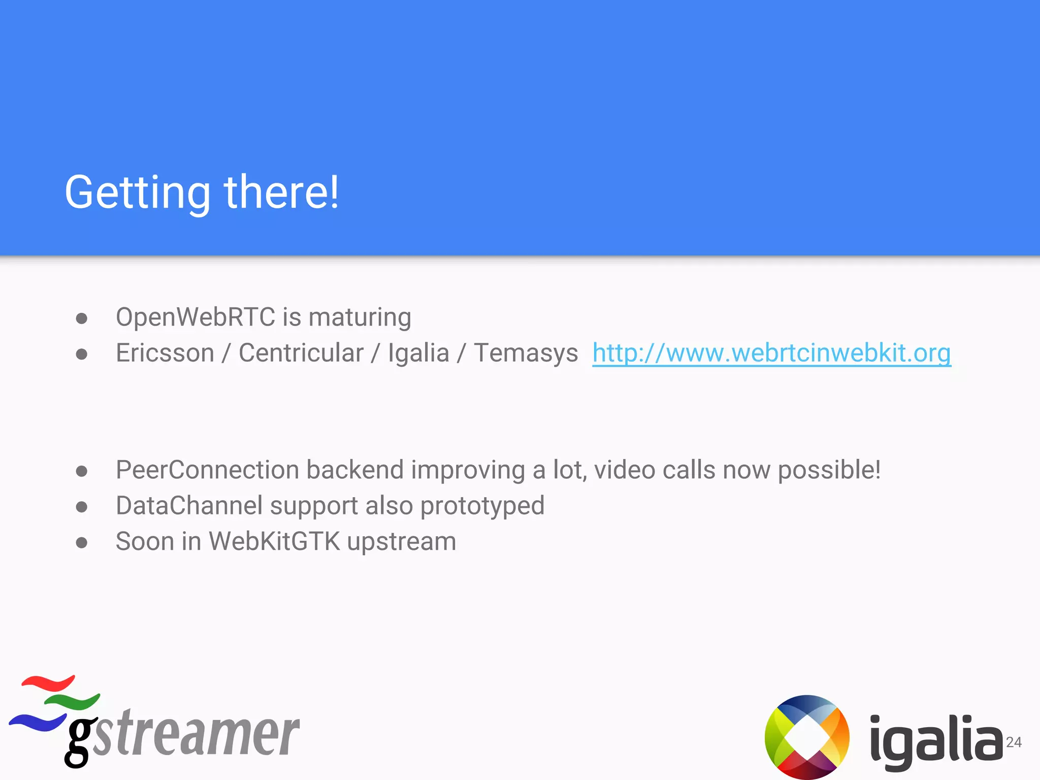 Getting there!
● OpenWebRTC is maturing
● Ericsson / Centricular / Igalia / Temasys http://www.webrtcinwebkit.org
● PeerConnection backend improving a lot, video calls now possible!
● DataChannel support also prototyped
● Soon in WebKitGTK upstream
24
 