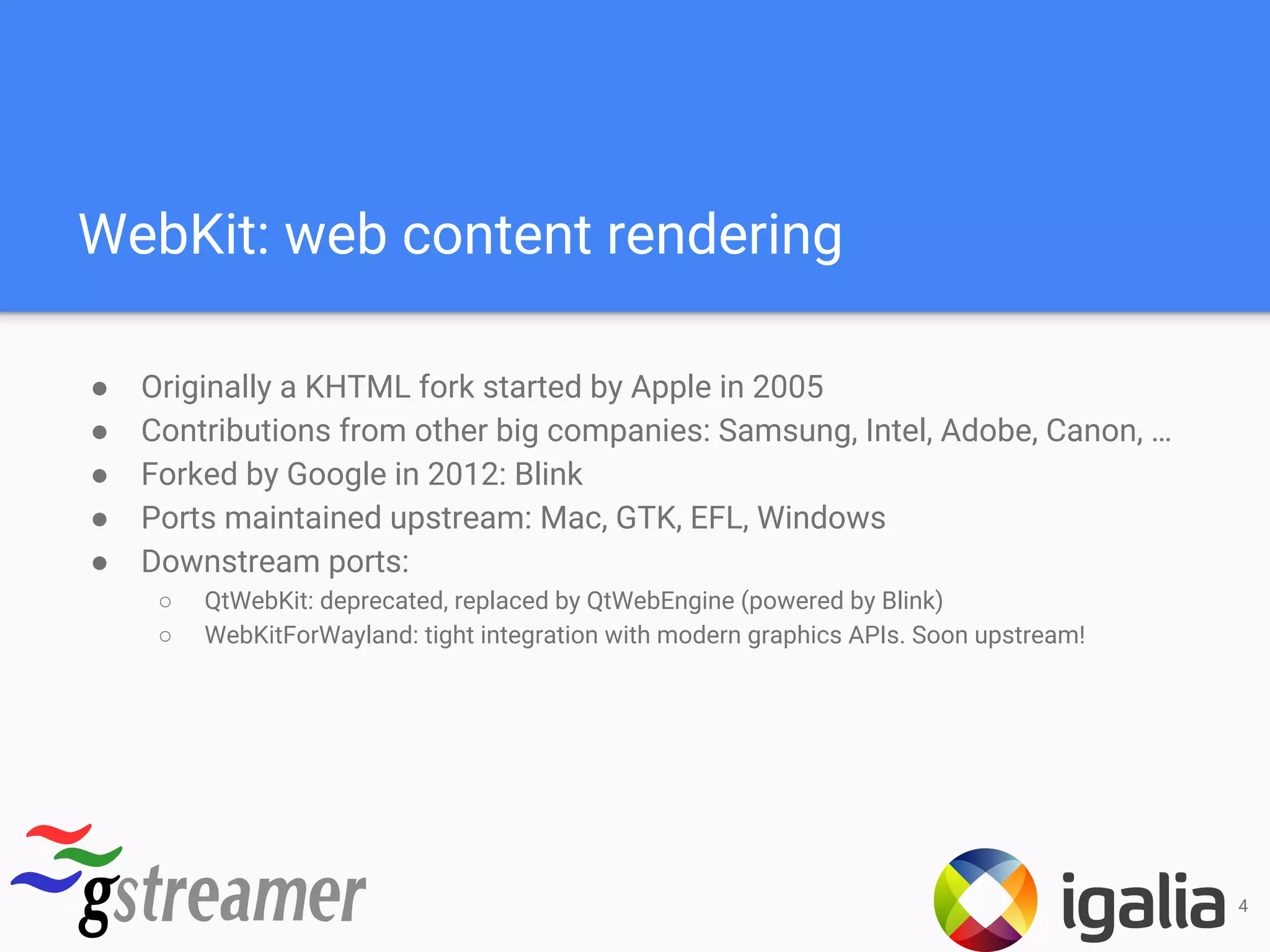 WebKit: web content rendering
● Originally a KHTML fork started by Apple in 2005
● Contributions from other big companies: Samsung, Intel, Adobe, Canon, …
● Forked by Google in 2012: Blink
● Ports maintained upstream: Mac, GTK, EFL, Windows
● Downstream ports:
○ QtWebKit: deprecated, replaced by QtWebEngine (powered by Blink)
○ WebKitForWayland: tight integration with modern graphics APIs. Soon upstream!
4
 