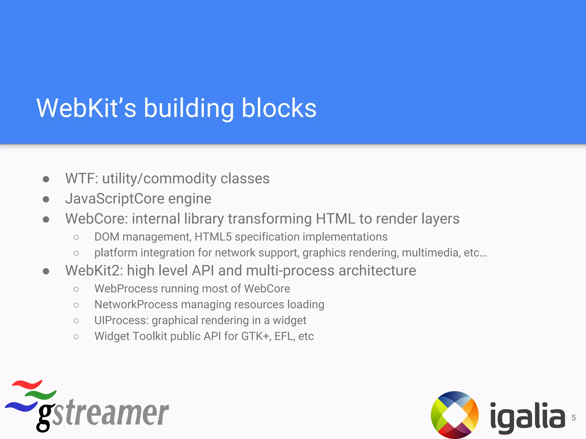 WebKit’s building blocks
● WTF: utility/commodity classes
● JavaScriptCore engine
● WebCore: internal library transforming HTML to render layers
○ DOM management, HTML5 specification implementations
○ platform integration for network support, graphics rendering, multimedia, etc…
● WebKit2: high level API and multi-process architecture
○ WebProcess running most of WebCore
○ NetworkProcess managing resources loading
○ UIProcess: graphical rendering in a widget
○ Widget Toolkit public API for GTK+, EFL, etc
5
 