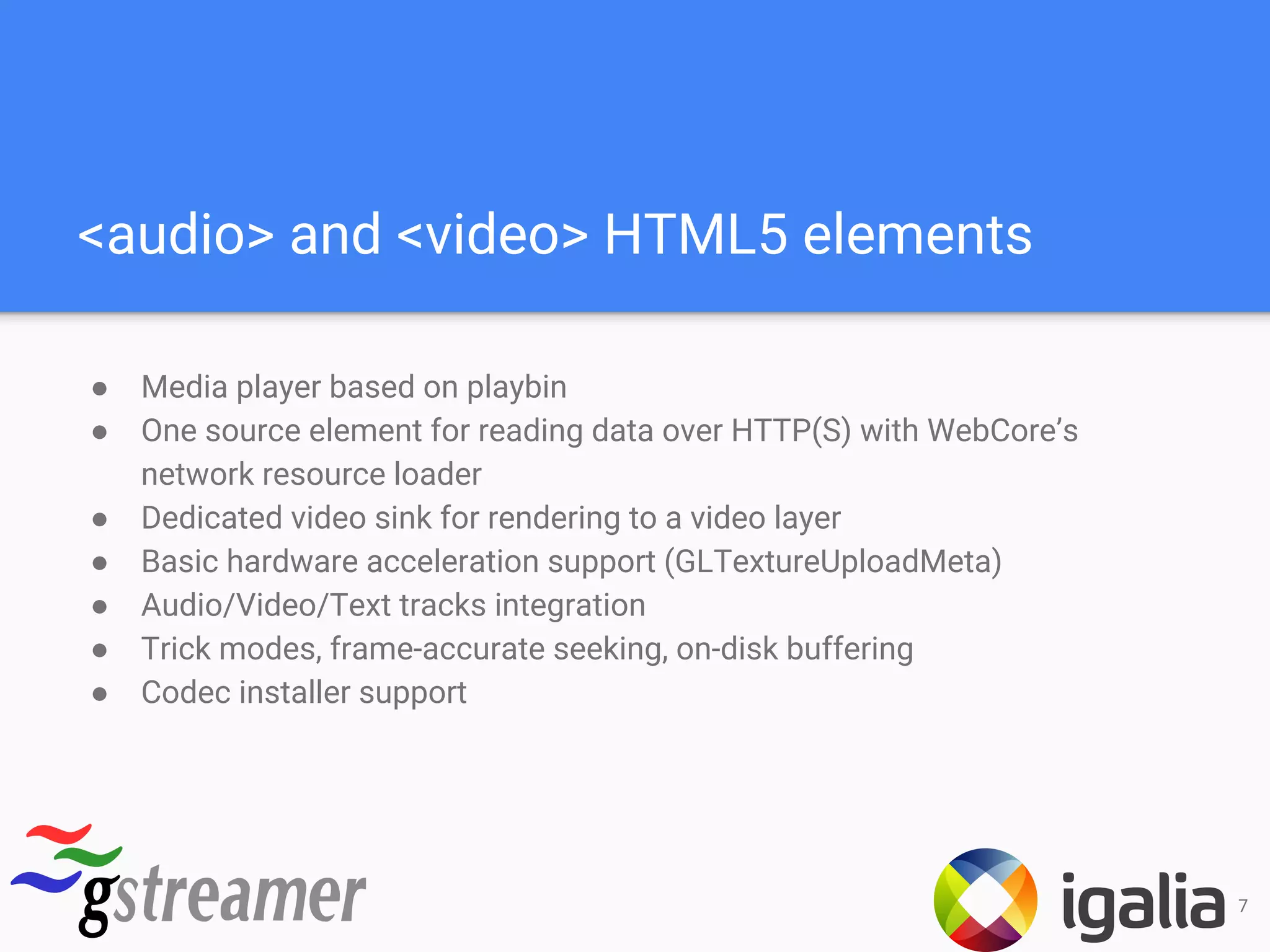 <audio> and <video> HTML5 elements
● Media player based on playbin
● One source element for reading data over HTTP(S) with WebCore’s
network resource loader
● Dedicated video sink for rendering to a video layer
● Basic hardware acceleration support (GLTextureUploadMeta)
● Audio/Video/Text tracks integration
● Trick modes, frame-accurate seeking, on-disk buffering
● Codec installer support
7
 