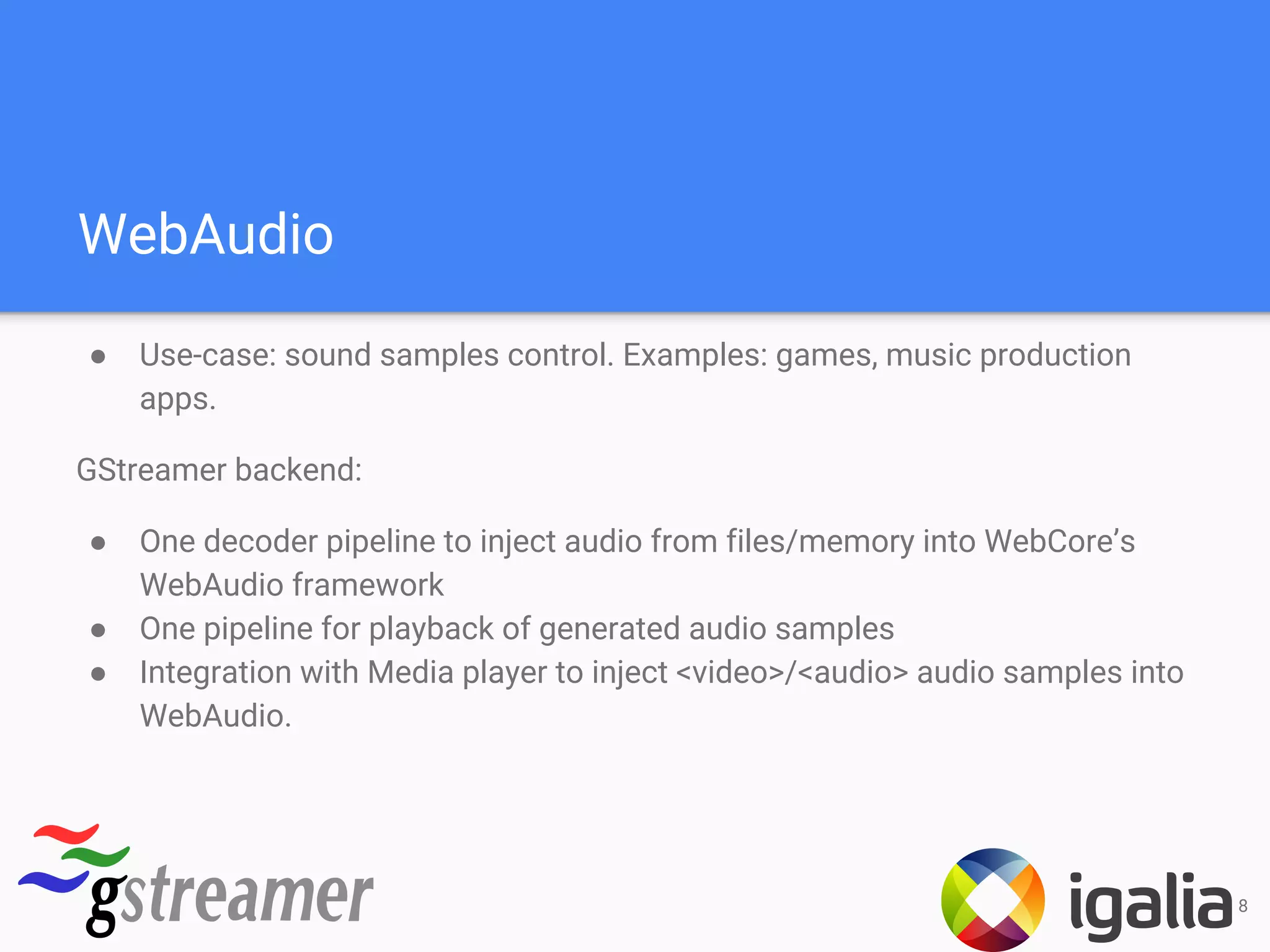 WebAudio
● Use-case: sound samples control. Examples: games, music production
apps.
GStreamer backend:
● One decoder pipeline to inject audio from files/memory into WebCore’s
WebAudio framework
● One pipeline for playback of generated audio samples
● Integration with Media player to inject <video>/<audio> audio samples into
WebAudio.
8
 