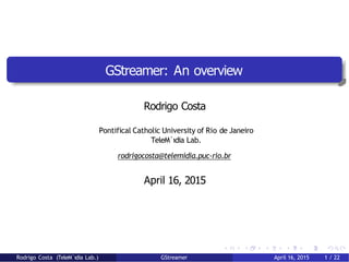 GStreamer: An overview
Rodrigo Costa
Pontifical Catholic University of Rio de Janeiro
TeleM´ıdia Lab.
rodrigocosta@telemidia.puc-rio.br
April 16, 2015
Rodrigo Costa (TeleM´ıdia Lab.) GStreamer April 16, 2015 1 / 22
 