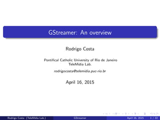 GStreamer: An overview
Rodrigo Costa
Pontiﬁcal Catholic University of Rio de Janeiro
TeleM´ıdia Lab.
rodrigocosta@telemidia.puc-rio.br
April 16, 2015
Rodrigo Costa (TeleM´ıdia Lab.) GStreamer April 16, 2015 1 / 22
 