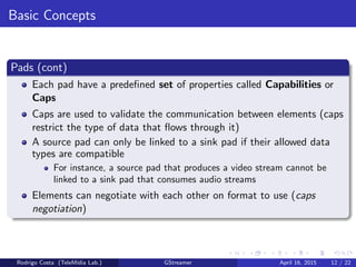 Basic Concepts
Pads (cont)
Each pad have a predeﬁned set of properties called Capabilities or
Caps
Caps are used to validate the communication between elements (caps
restrict the type of data that ﬂows through it)
A source pad can only be linked to a sink pad if their allowed data
types are compatible
For instance, a source pad that produces a video stream cannot be
linked to a sink pad that consumes audio streams
Elements can negotiate with each other on format to use (caps
negotiation)
Rodrigo Costa (TeleM´ıdia Lab.) GStreamer April 16, 2015 12 / 22
 