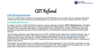 GST Refund
GST Refund Services
If you are a GST payer and have not claimed your GST Refund, we can help. We are experts in the field
of GST and know how to get your refund quickly. You can use our services to claim your GST refund.
Gst Refund Process
In order to receive a GST refund, the taxpayer must go through a lengthy GST refund process, including
providing the GST authorities with a variety of papers and a declaration, if one is required. Excess cash
on hand in the electronic cash ledger, overpayments of tax, and Input Tax Credits (ITCs) that cannot be
used for tax payments because of zero-rated sales or an inverted tax structure all qualify for GST under
refunds.
Any taxpayer who pays more than necessary in GST, whether in the form of tax, interest, penalty, fees or
others, is eligible for a refund. The taxpayer must use the specified FORM GST RFD-01 to initiate the
refund process. Those who need to submit FORM GST RFD-01 can do so using the GST Common
Portal, the GST Facilitation Centre, or a registered business. How to file for a GST refund is explained in
depth in this article.
Remember, We can help you to complete your GST refund application. You will need to provide us with
some basic information so that we can fill up the form for you. After submitting your application, we will
keep track of the process and ensure that it is completed as soon as possible.
 
