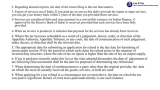 2. Regarding deemed exports, the date of the return filing is the one that matters.
3. Export of services out of India: If you paid tax on service but didn’t provide the inputs or input services,
you can get your money back within 2 years of the date you provided those services.
 Services are considered delivered once payment in a convertible currency (or Indian Rupees, if
approved by the Reserve Bank of India) is received, provided that such services have been fully
provided.
 When an invoice is produced, it indicates that payment for the services has already been received.
4. Where the tax becomes refundable as a result of a judgement, decree, order, or direction of the
Appellate Authority, Appellate Tribunal, or any court, the date of communication of such judgement,
order, decree, or direction shall be the relevant date.
5. The appropriate date for submitting an application for refund is the due date for furnishing of
return under section 39 for the period in which such claim for refund arises in the situation of
inverted duty structure, where the rate of tax on inputs is higher than the rate of tax on output supply.
6. If tax is paid provisionally under this Act or the rules adopted thereunder, the date of adjustment of
tax following final assessment shall be the date for purposes of determining any refund due.
7. When determining the date of reimbursement to a party other than the original provider, the date
on which the receiver actually received the goods, services, or both are used.
8. When applying for a tax refund in a circumstance not covered above, the date on which the tax
was paid is significant. Return of extra taxes paid inadvertently is one such instance.
 