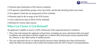 Payment upon finalisation of the interim evaluation
UN agencies, paramilitary groups, army mess halls, and the like should get their taxes back.
If an appeal is filed, the tax prepayment will be refunded.
Payment equal to the overage in the ECR system
A tax collected on sales to SEZs will be refunded.
Refunds for various other reasons
Who Can Claim A Gst Refund?
An applicant is eligible to receive a GST refund only if the requested amount is related to:
• This is the total amount the applicant will get back, including any taxes and interest that were paid.
In addition, the individual would be eligible for a refund if they had not previously transferred the
tax, interest, or any other money to another person.
• The sum represents the tax or interest paid by persons whose identities have been disclosed by
either the State Government or the Central Government after the GST Council’s recommendations.
 