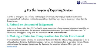 3. For the Purpose of Exporting Services
In order to be eligible for a refund on the export of services, the taxpayer needs to submit the
appropriate bank realisation certificates as evidence that they were paid in a currency other than the
domestic one.
4. Refund on Account of Judgement
In the event that a claim for a GST refund is made on account of any order or judgement issued by an
appellate authority or court, the reference number of the order that gave rise to the claim for a GST
refund must be supplied along with the request for a GST refund in delhi.
5. Making a Claim for Compensation for Unfair Enrichment
When a taxpayer claims a refund for an amount that is less than Rs. 2 lakhs, they are required to file a
self-declaration declaring that the incidence of tax has not been passed on to any other person. This is
required since the taxpayer has crossed the threshold for unjust enrichment. More info visit to
lexntax.com
 