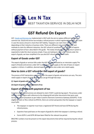 GST Refund On Export
GST- Goods and Services tax implemented in 2017 with the aim to replace different taxes with 1
common tax. Good and service tax includes a refund process in which registered taxpayers can claim
in case the excess amount is more than GST liability. Taxpayers can claim their refund on GST
depending on their industry or business niche. There are different rules and regulations, and
methods to claim for different industries. the GST refund of unutilized ITC on account of exports
without payment of tax is described in this guide. The newly introduced GST filing return system is
expected to make the return process simple. If you are looking to claim a GST refund under the
export of goods, we have simplified it for you.And GST refund application in delhi.
Export of Goods under GST
The export of goods or services falls under the IGST Act and is treated as an interstate supply The
export of Goods and services under GST is also a Zero-rated supply as the rate of taxes on export
supplies is nil/zero. In addition, deemed export supplies are also under zero-rated supply.
How to claim a GST refund for the export of goods?
The process of GST declaration and claim under the export of goods and services can vary. The zero-
rated supply or export of goods and services can go through two ways:
(i) Export of goods with payment of tax
(ii) Export of goods without payment of tax
Export of Goods with payment of tax
Exporters of goods and services are allowed to claim if IGST is paid during export. The process under
IGST for refund begins with reference to the shipping bill and other documents that were used
during the export procedure as per Indian Customs Electronic Commerce Gateway (ICEGATE). To be
eligible to claim or file a refund via RFD-01, there are certain perquisites that the taxpayer or export
must fulfill:
 The taxpayer or exporter must have a registered GST Portal and have GSTIN during the
refund process.
 Exporters have paid taxes on the export of goods for which the taxpayer is claiming a refund.
 Forms GSTR-1 and GSTR-3B have been filled for the relevant tax period.
BRC/FIRC numbers must be present on the export documents that will be required during the refund
process.
 