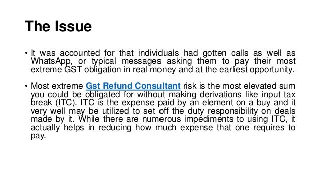The Issue
• It was accounted for that individuals had gotten calls as well as
WhatsApp, or typical messages asking them to pay their most
extreme GST obligation in real money and at the earliest opportunity.
• Most extreme Gst Refund Consultant risk is the most elevated sum
you could be obligated for without making derivations like input tax
break (ITC). ITC is the expense paid by an element on a buy and it
very well may be utilized to set off the duty responsibility on deals
made by it. While there are numerous impediments to using ITC, it
actually helps in reducing how much expense that one requires to
pay.
 
