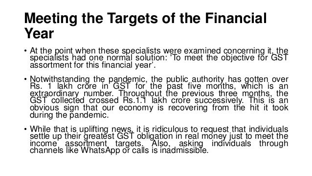 Meeting the Targets of the Financial
Year
• At the point when these specialists were examined concerning it, the
specialists had one normal solution: 'To meet the objective for GST
assortment for this financial year’.
• Notwithstanding the pandemic, the public authority has gotten over
Rs. 1 lakh crore in GST for the past five months, which is an
extraordinary number. Throughout the previous three months, the
GST collected crossed Rs.1.1 lakh crore successively. This is an
obvious sign that our economy is recovering from the hit it took
during the pandemic.
• While that is uplifting news, it is ridiculous to request that individuals
settle up their greatest GST obligation in real money just to meet the
income assortment targets. Also, asking individuals through
channels like WhatsApp or calls is inadmissible.
 